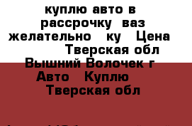 куплю авто в (рассрочку) ваз желательно 10ку › Цена ­ 35 000 - Тверская обл., Вышний Волочек г. Авто » Куплю   . Тверская обл.